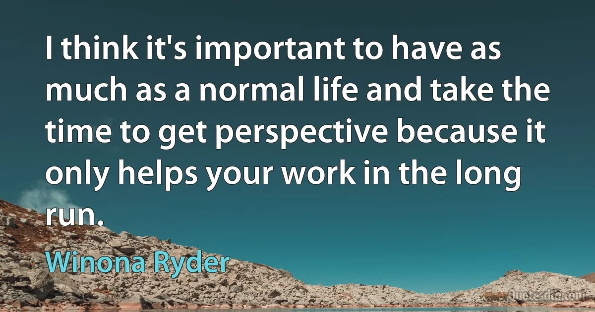 I think it's important to have as much as a normal life and take the time to get perspective because it only helps your work in the long run. (Winona Ryder)