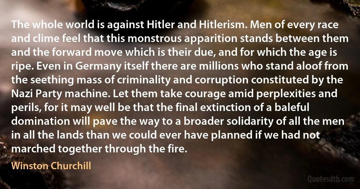 The whole world is against Hitler and Hitlerism. Men of every race and clime feel that this monstrous apparition stands between them and the forward move which is their due, and for which the age is ripe. Even in Germany itself there are millions who stand aloof from the seething mass of criminality and corruption constituted by the Nazi Party machine. Let them take courage amid perplexities and perils, for it may well be that the final extinction of a baleful domination will pave the way to a broader solidarity of all the men in all the lands than we could ever have planned if we had not marched together through the fire. (Winston Churchill)