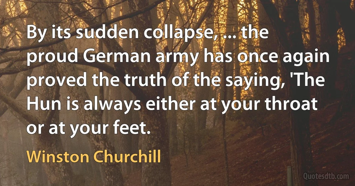 By its sudden collapse, ... the proud German army has once again proved the truth of the saying, 'The Hun is always either at your throat or at your feet. (Winston Churchill)