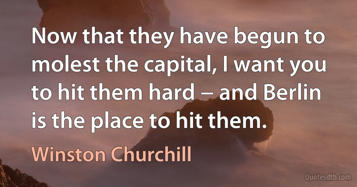 Now that they have begun to molest the capital, I want you to hit them hard − and Berlin is the place to hit them. (Winston Churchill)