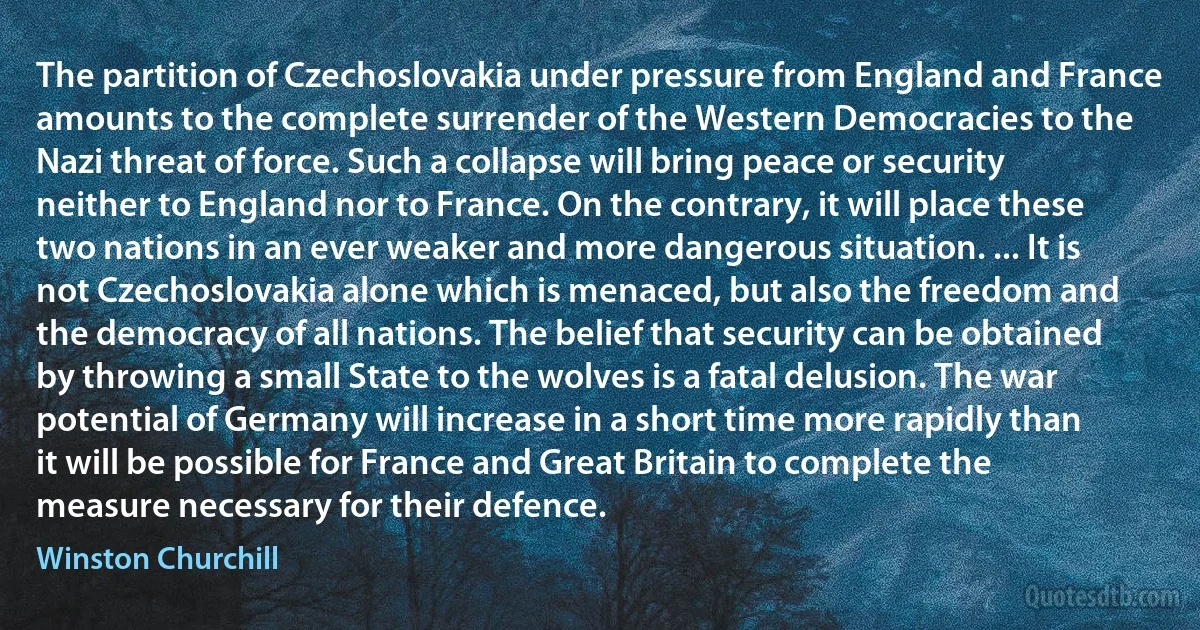 The partition of Czechoslovakia under pressure from England and France amounts to the complete surrender of the Western Democracies to the Nazi threat of force. Such a collapse will bring peace or security neither to England nor to France. On the contrary, it will place these two nations in an ever weaker and more dangerous situation. ... It is not Czechoslovakia alone which is menaced, but also the freedom and the democracy of all nations. The belief that security can be obtained by throwing a small State to the wolves is a fatal delusion. The war potential of Germany will increase in a short time more rapidly than it will be possible for France and Great Britain to complete the measure necessary for their defence. (Winston Churchill)