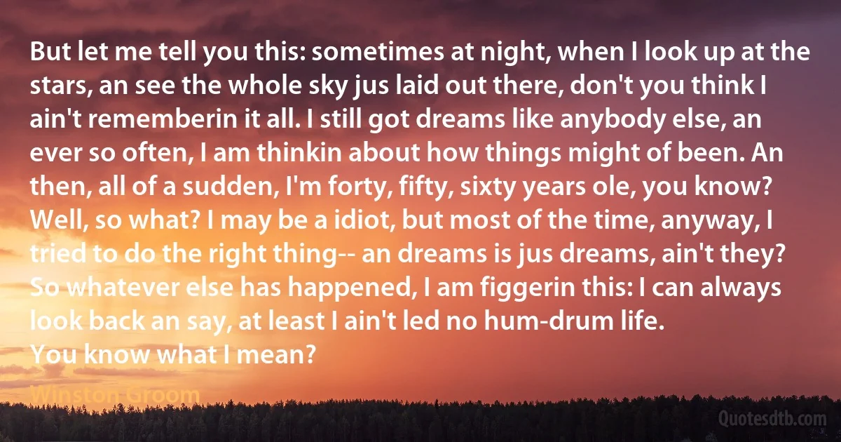 But let me tell you this: sometimes at night, when I look up at the stars, an see the whole sky jus laid out there, don't you think I ain't rememberin it all. I still got dreams like anybody else, an ever so often, I am thinkin about how things might of been. An then, all of a sudden, I'm forty, fifty, sixty years ole, you know?
Well, so what? I may be a idiot, but most of the time, anyway, I tried to do the right thing-- an dreams is jus dreams, ain't they? So whatever else has happened, I am figgerin this: I can always look back an say, at least I ain't led no hum-drum life.
You know what I mean? (Winston Groom)