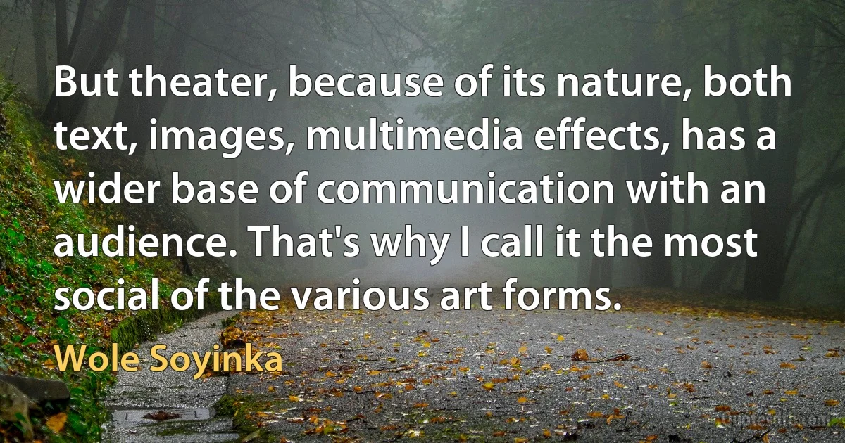 But theater, because of its nature, both text, images, multimedia effects, has a wider base of communication with an audience. That's why I call it the most social of the various art forms. (Wole Soyinka)