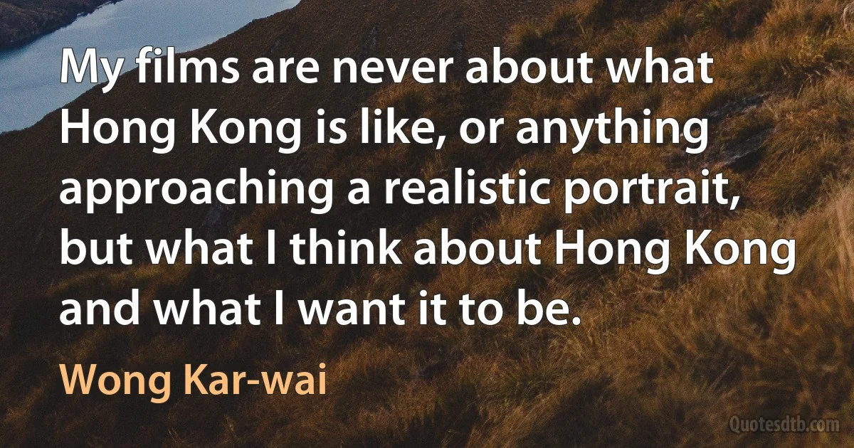 My films are never about what Hong Kong is like, or anything approaching a realistic portrait, but what I think about Hong Kong and what I want it to be. (Wong Kar-wai)