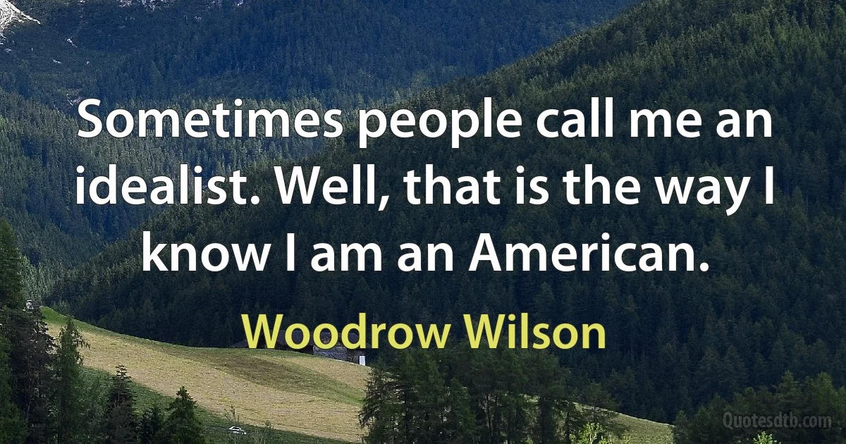 Sometimes people call me an idealist. Well, that is the way I know I am an American. (Woodrow Wilson)