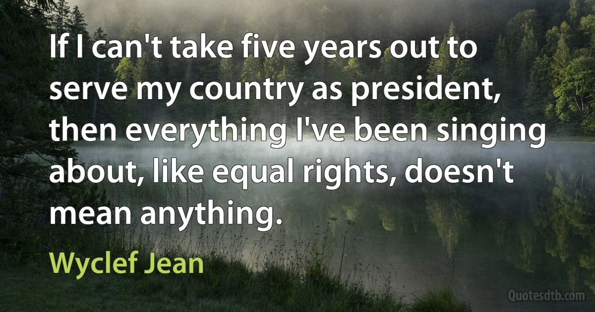 If I can't take five years out to serve my country as president, then everything I've been singing about, like equal rights, doesn't mean anything. (Wyclef Jean)