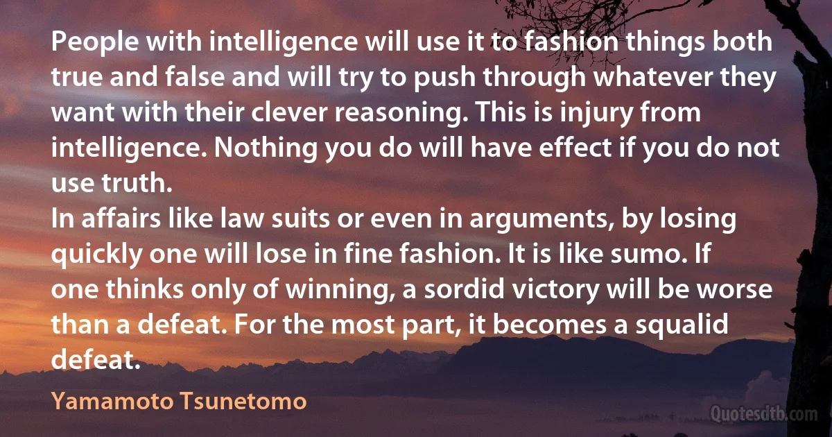 People with intelligence will use it to fashion things both true and false and will try to push through whatever they want with their clever reasoning. This is injury from intelligence. Nothing you do will have effect if you do not use truth.
In affairs like law suits or even in arguments, by losing quickly one will lose in fine fashion. It is like sumo. If one thinks only of winning, a sordid victory will be worse than a defeat. For the most part, it becomes a squalid defeat. (Yamamoto Tsunetomo)