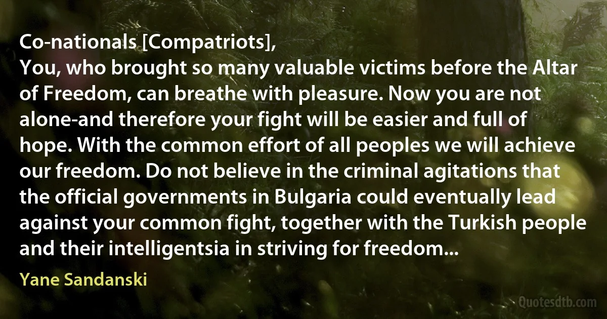 Co-nationals [Compatriots],
You, who brought so many valuable victims before the Altar of Freedom, can breathe with pleasure. Now you are not alone-and therefore your fight will be easier and full of hope. With the common effort of all peoples we will achieve our freedom. Do not believe in the criminal agitations that the official governments in Bulgaria could eventually lead against your common fight, together with the Turkish people and their intelligentsia in striving for freedom... (Yane Sandanski)