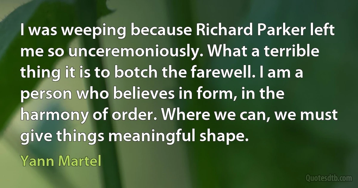 I was weeping because Richard Parker left me so unceremoniously. What a terrible thing it is to botch the farewell. I am a person who believes in form, in the harmony of order. Where we can, we must give things meaningful shape. (Yann Martel)