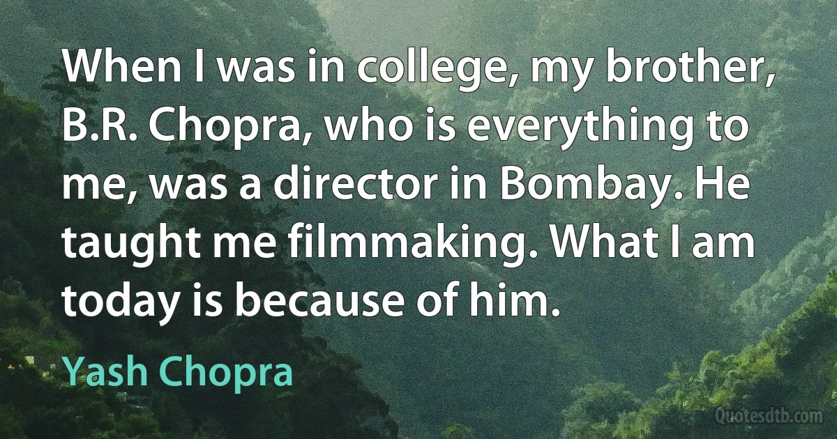 When I was in college, my brother, B.R. Chopra, who is everything to me, was a director in Bombay. He taught me filmmaking. What I am today is because of him. (Yash Chopra)