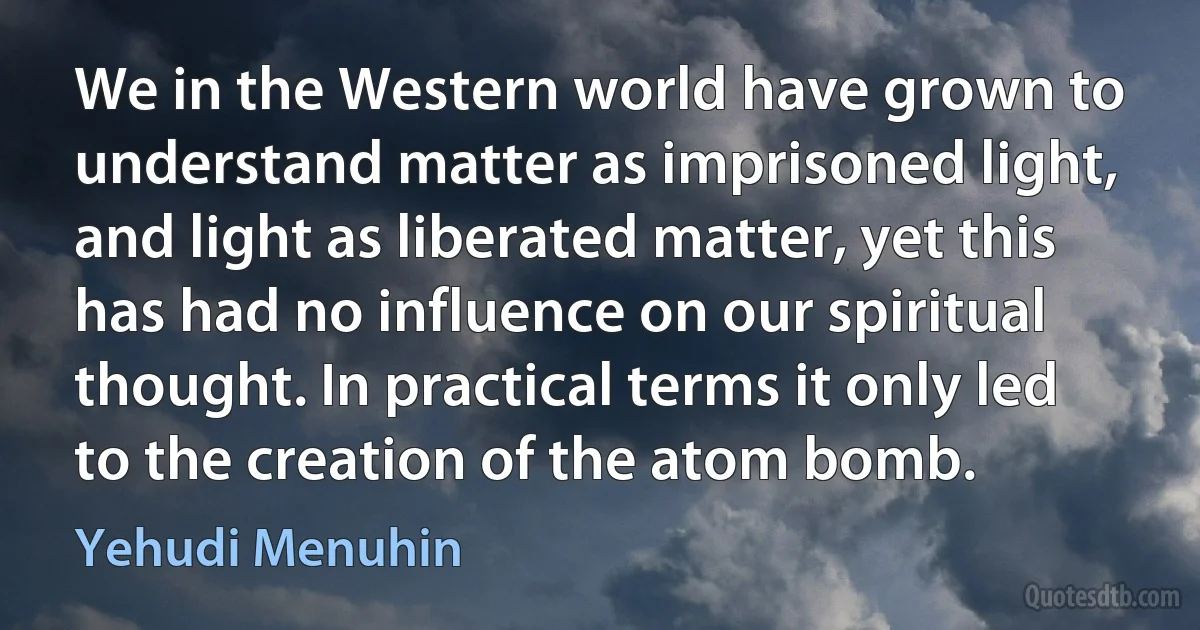 We in the Western world have grown to understand matter as imprisoned light, and light as liberated matter, yet this has had no influence on our spiritual thought. In practical terms it only led to the creation of the atom bomb. (Yehudi Menuhin)