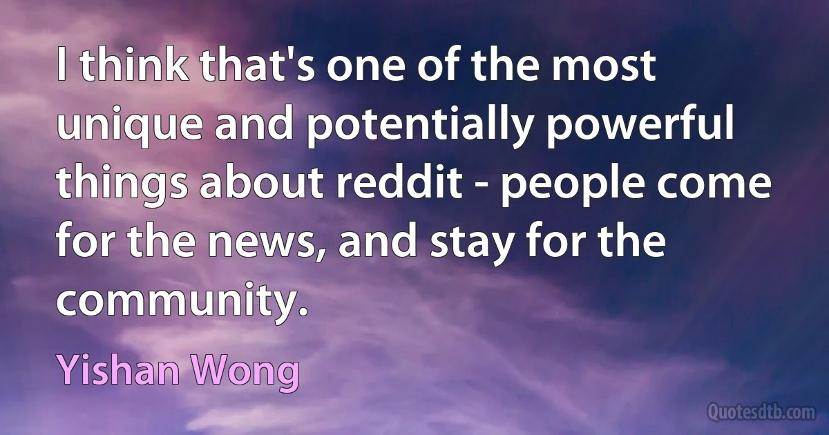 I think that's one of the most unique and potentially powerful things about reddit - people come for the news, and stay for the community. (Yishan Wong)