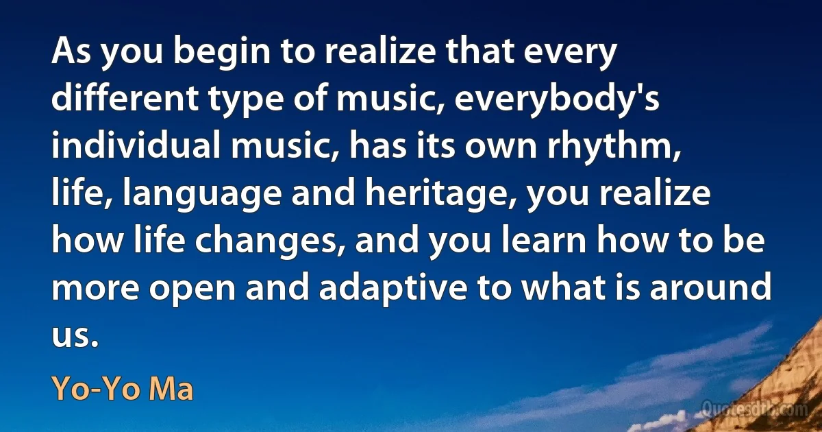 As you begin to realize that every different type of music, everybody's individual music, has its own rhythm, life, language and heritage, you realize how life changes, and you learn how to be more open and adaptive to what is around us. (Yo-Yo Ma)