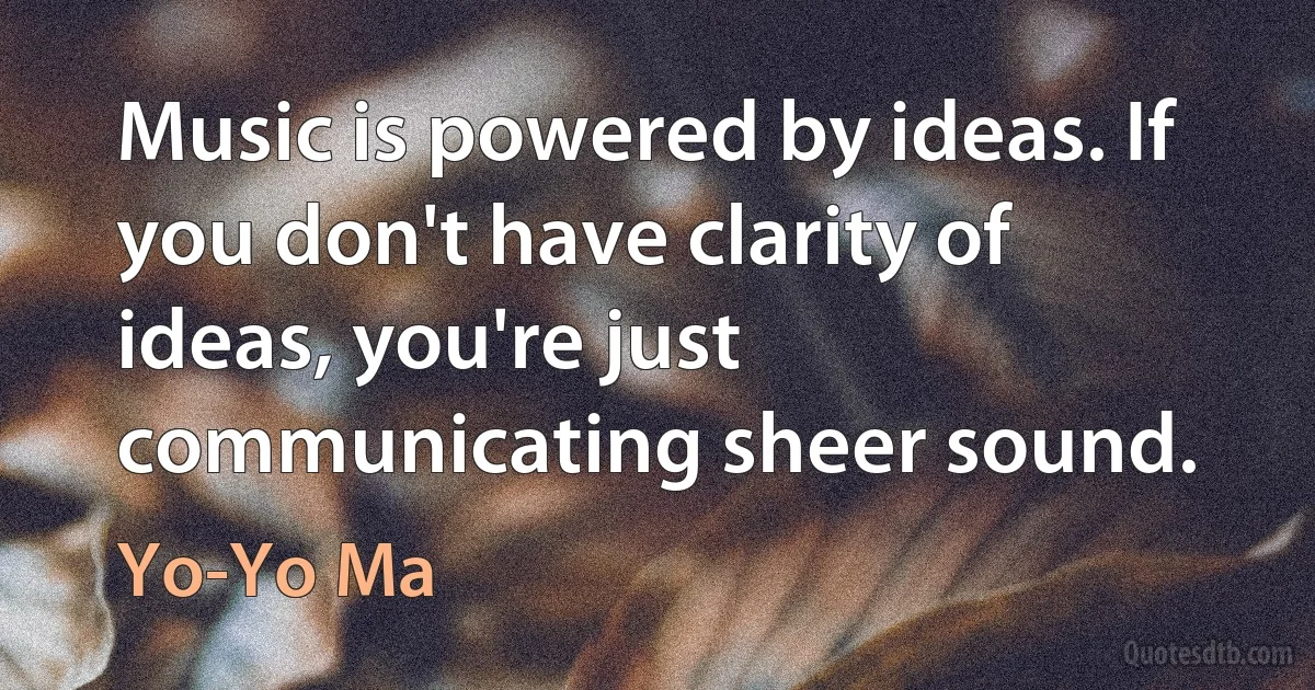 Music is powered by ideas. If you don't have clarity of ideas, you're just communicating sheer sound. (Yo-Yo Ma)