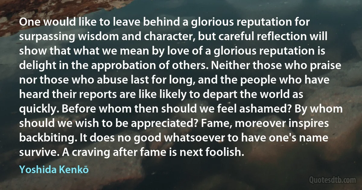 One would like to leave behind a glorious reputation for surpassing wisdom and character, but careful reflection will show that what we mean by love of a glorious reputation is delight in the approbation of others. Neither those who praise nor those who abuse last for long, and the people who have heard their reports are like likely to depart the world as quickly. Before whom then should we feel ashamed? By whom should we wish to be appreciated? Fame, moreover inspires backbiting. It does no good whatsoever to have one's name survive. A craving after fame is next foolish. (Yoshida Kenkō)