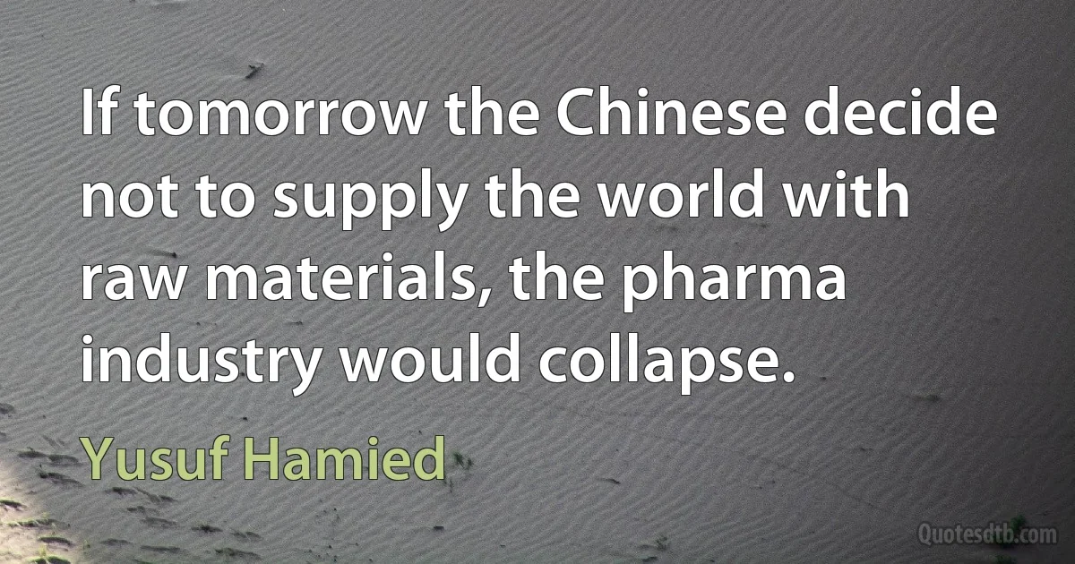 If tomorrow the Chinese decide not to supply the world with raw materials, the pharma industry would collapse. (Yusuf Hamied)