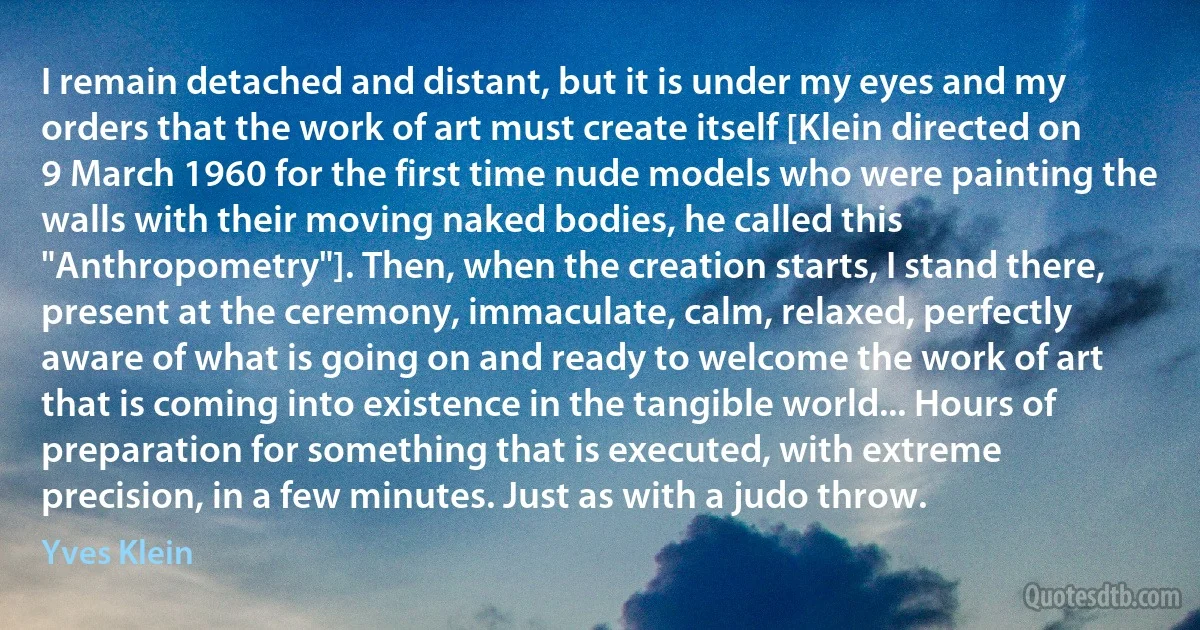 I remain detached and distant, but it is under my eyes and my orders that the work of art must create itself [Klein directed on 9 March 1960 for the first time nude models who were painting the walls with their moving naked bodies, he called this "Anthropometry"]. Then, when the creation starts, I stand there, present at the ceremony, immaculate, calm, relaxed, perfectly aware of what is going on and ready to welcome the work of art that is coming into existence in the tangible world... Hours of preparation for something that is executed, with extreme precision, in a few minutes. Just as with a judo throw. (Yves Klein)