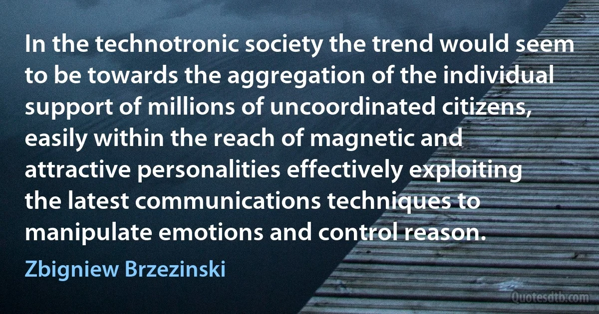 In the technotronic society the trend would seem to be towards the aggregation of the individual support of millions of uncoordinated citizens, easily within the reach of magnetic and attractive personalities effectively exploiting the latest communications techniques to manipulate emotions and control reason. (Zbigniew Brzezinski)