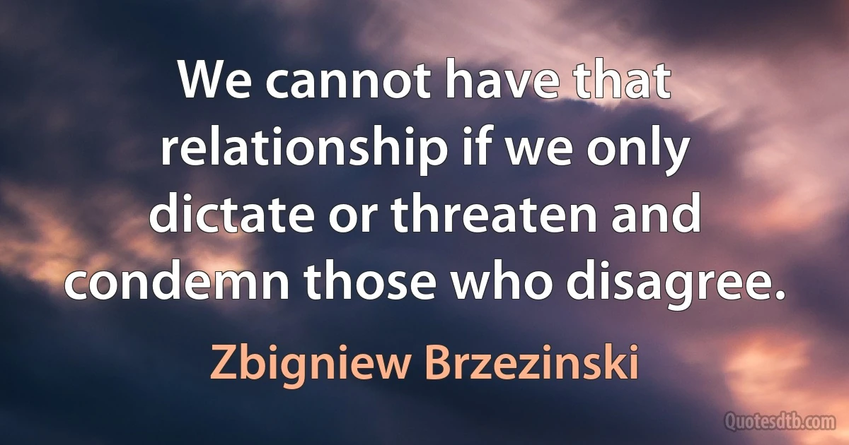 We cannot have that relationship if we only dictate or threaten and condemn those who disagree. (Zbigniew Brzezinski)