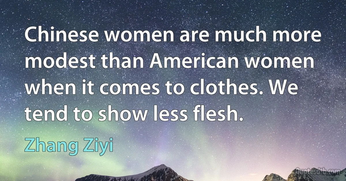 Chinese women are much more modest than American women when it comes to clothes. We tend to show less flesh. (Zhang Ziyi)