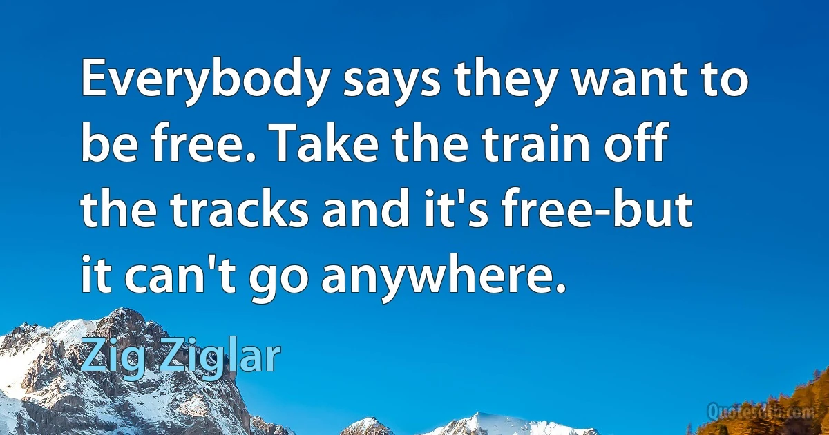 Everybody says they want to be free. Take the train off the tracks and it's free-but it can't go anywhere. (Zig Ziglar)