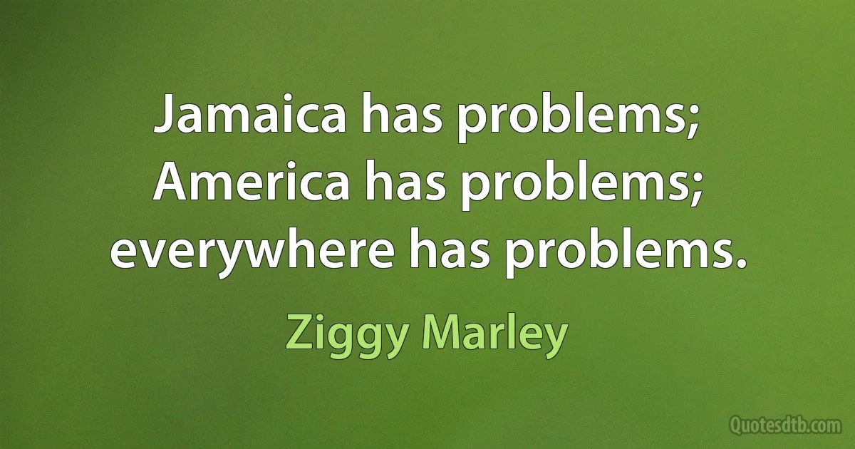 Jamaica has problems; America has problems; everywhere has problems. (Ziggy Marley)