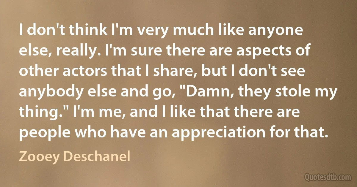 I don't think I'm very much like anyone else, really. I'm sure there are aspects of other actors that I share, but I don't see anybody else and go, "Damn, they stole my thing." I'm me, and I like that there are people who have an appreciation for that. (Zooey Deschanel)