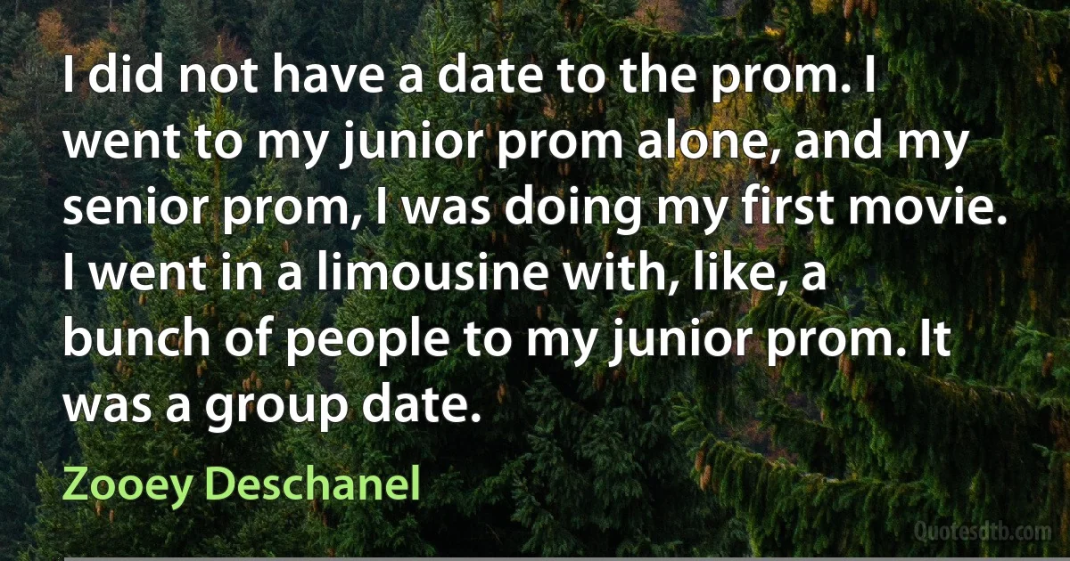 I did not have a date to the prom. I went to my junior prom alone, and my senior prom, I was doing my first movie. I went in a limousine with, like, a bunch of people to my junior prom. It was a group date. (Zooey Deschanel)