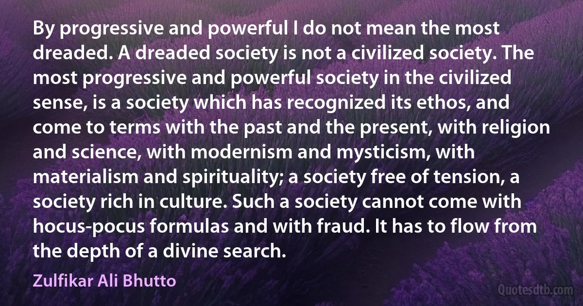 By progressive and powerful I do not mean the most dreaded. A dreaded society is not a civilized society. The most progressive and powerful society in the civilized sense, is a society which has recognized its ethos, and come to terms with the past and the present, with religion and science, with modernism and mysticism, with materialism and spirituality; a society free of tension, a society rich in culture. Such a society cannot come with hocus-pocus formulas and with fraud. It has to flow from the depth of a divine search. (Zulfikar Ali Bhutto)