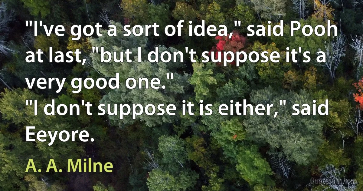 "I've got a sort of idea," said Pooh at last, "but I don't suppose it's a very good one."
"I don't suppose it is either," said Eeyore. (A. A. Milne)