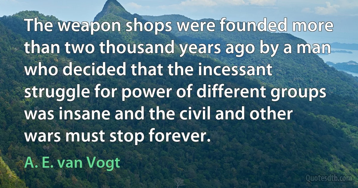 The weapon shops were founded more than two thousand years ago by a man who decided that the incessant struggle for power of different groups was insane and the civil and other wars must stop forever. (A. E. van Vogt)