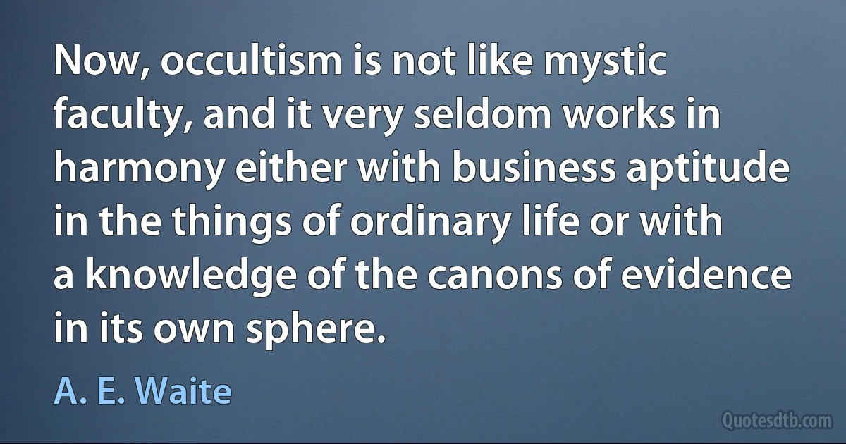 Now, occultism is not like mystic faculty, and it very seldom works in harmony either with business aptitude in the things of ordinary life or with a knowledge of the canons of evidence in its own sphere. (A. E. Waite)