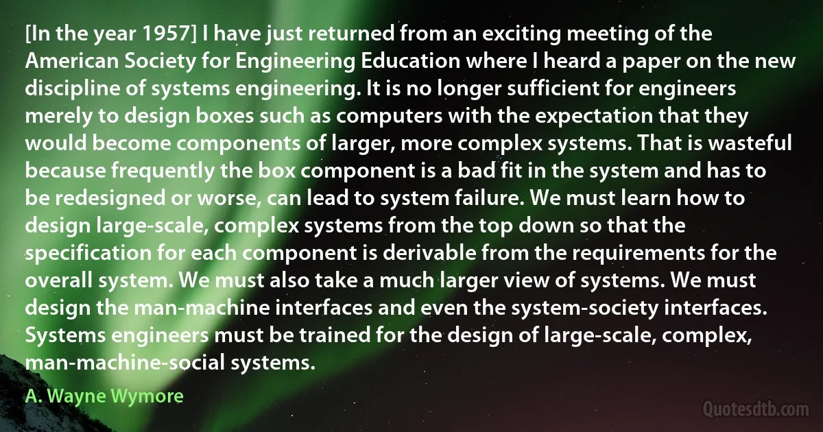 [In the year 1957] I have just returned from an exciting meeting of the American Society for Engineering Education where I heard a paper on the new discipline of systems engineering. It is no longer sufficient for engineers merely to design boxes such as computers with the expectation that they would become components of larger, more complex systems. That is wasteful because frequently the box component is a bad fit in the system and has to be redesigned or worse, can lead to system failure. We must learn how to design large-scale, complex systems from the top down so that the specification for each component is derivable from the requirements for the overall system. We must also take a much larger view of systems. We must design the man-machine interfaces and even the system-society interfaces. Systems engineers must be trained for the design of large-scale, complex, man-machine-social systems. (A. Wayne Wymore)