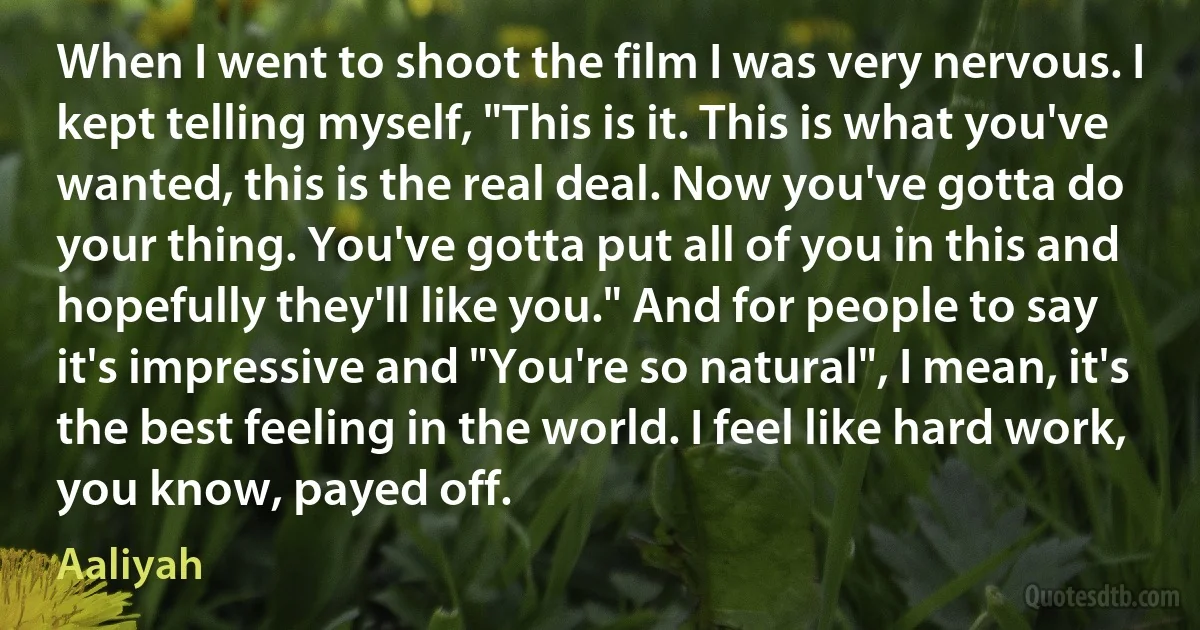 When I went to shoot the film I was very nervous. I kept telling myself, "This is it. This is what you've wanted, this is the real deal. Now you've gotta do your thing. You've gotta put all of you in this and hopefully they'll like you." And for people to say it's impressive and "You're so natural", I mean, it's the best feeling in the world. I feel like hard work, you know, payed off. (Aaliyah)