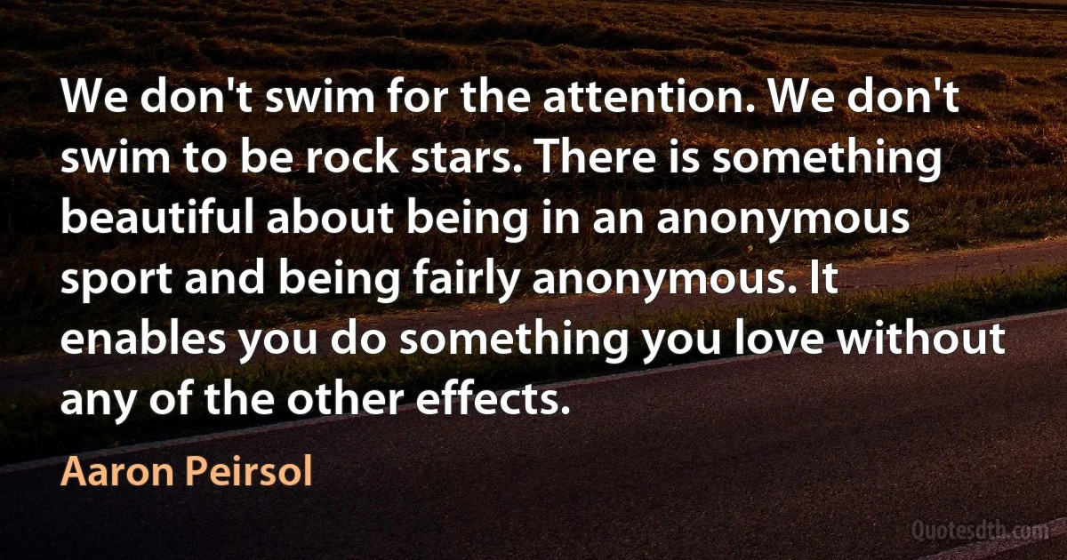 We don't swim for the attention. We don't swim to be rock stars. There is something beautiful about being in an anonymous sport and being fairly anonymous. It enables you do something you love without any of the other effects. (Aaron Peirsol)