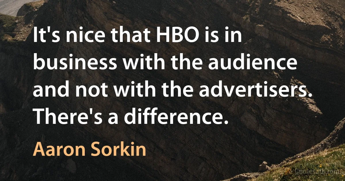 It's nice that HBO is in business with the audience and not with the advertisers. There's a difference. (Aaron Sorkin)