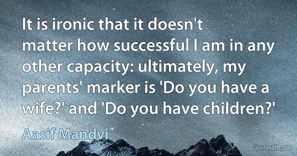 It is ironic that it doesn't matter how successful I am in any other capacity: ultimately, my parents' marker is 'Do you have a wife?' and 'Do you have children?' (Aasif Mandvi)