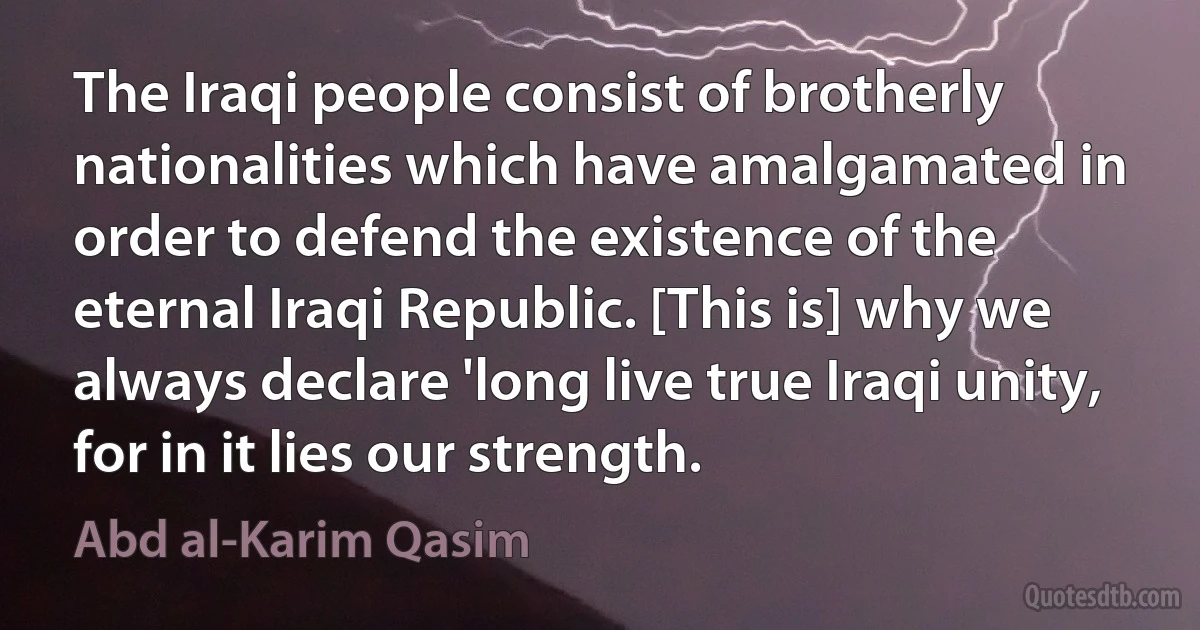 The Iraqi people consist of brotherly nationalities which have amalgamated in order to defend the existence of the eternal Iraqi Republic. [This is] why we always declare 'long live true Iraqi unity, for in it lies our strength. (Abd al-Karim Qasim)