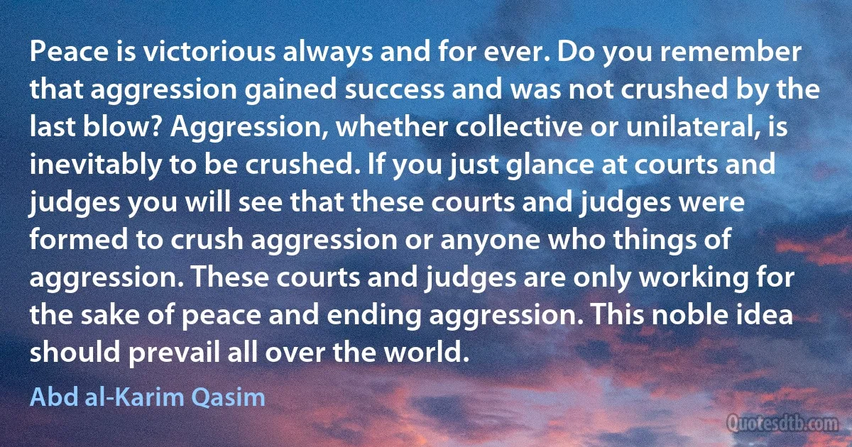 Peace is victorious always and for ever. Do you remember that aggression gained success and was not crushed by the last blow? Aggression, whether collective or unilateral, is inevitably to be crushed. If you just glance at courts and judges you will see that these courts and judges were formed to crush aggression or anyone who things of aggression. These courts and judges are only working for the sake of peace and ending aggression. This noble idea should prevail all over the world. (Abd al-Karim Qasim)