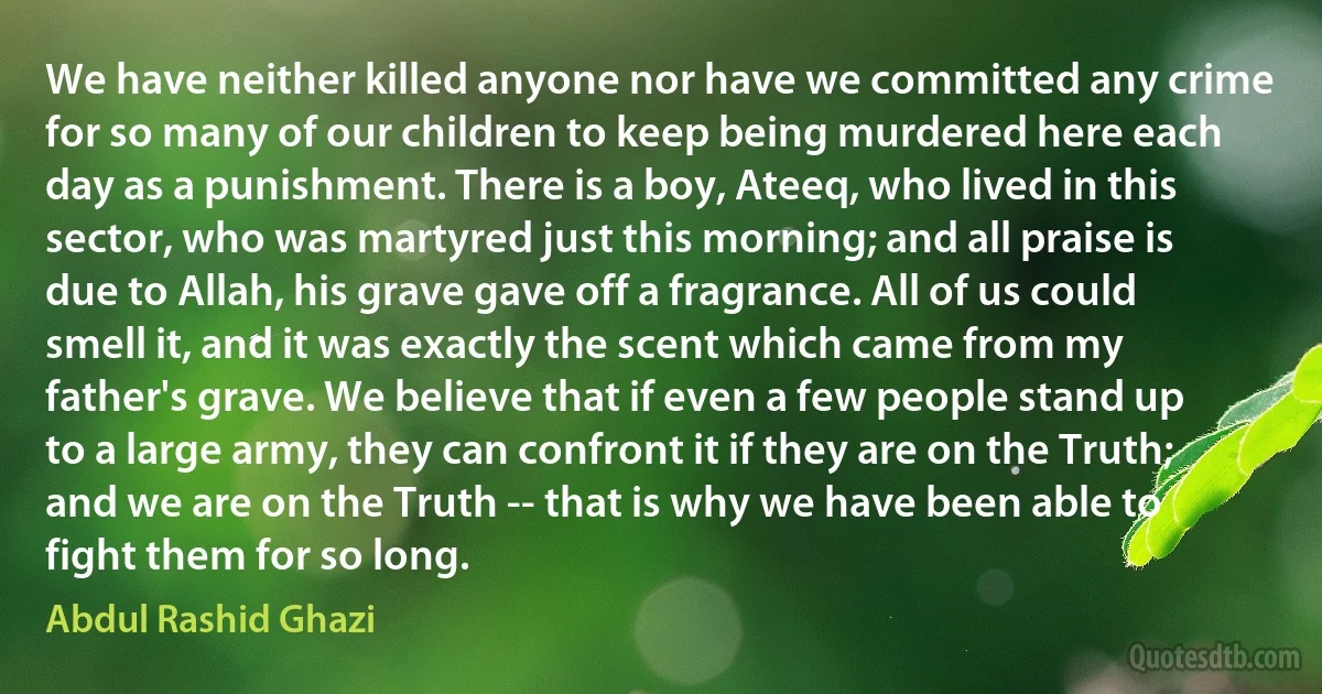 We have neither killed anyone nor have we committed any crime for so many of our children to keep being murdered here each day as a punishment. There is a boy, Ateeq, who lived in this sector, who was martyred just this morning; and all praise is due to Allah, his grave gave off a fragrance. All of us could smell it, and it was exactly the scent which came from my father's grave. We believe that if even a few people stand up to a large army, they can confront it if they are on the Truth; and we are on the Truth -- that is why we have been able to fight them for so long. (Abdul Rashid Ghazi)