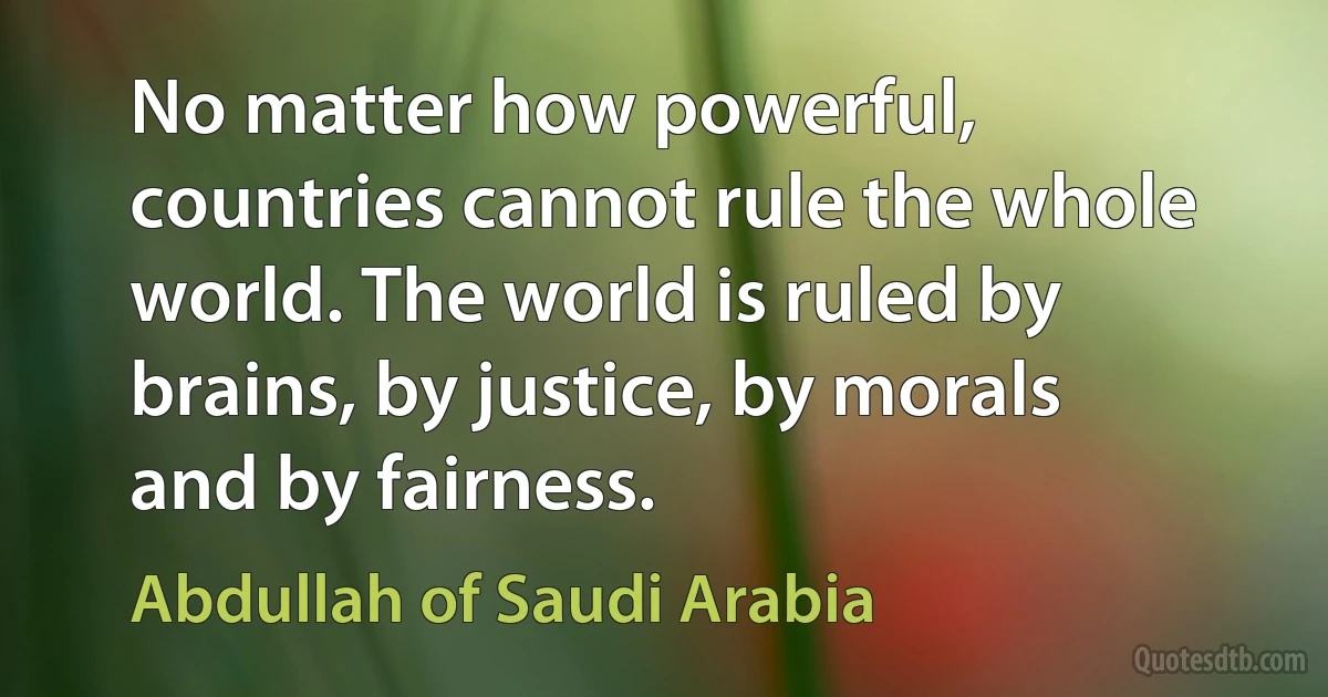 No matter how powerful, countries cannot rule the whole world. The world is ruled by brains, by justice, by morals and by fairness. (Abdullah of Saudi Arabia)