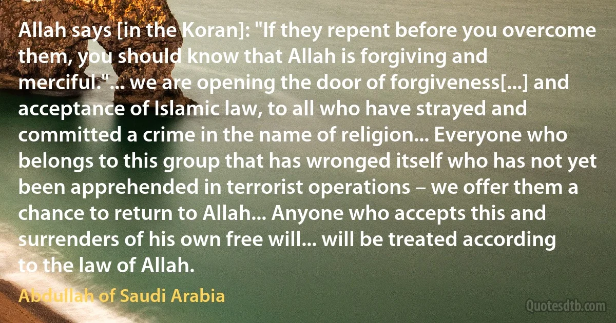 Allah says [in the Koran]: "If they repent before you overcome them, you should know that Allah is forgiving and merciful."... we are opening the door of forgiveness[...] and acceptance of Islamic law, to all who have strayed and committed a crime in the name of religion... Everyone who belongs to this group that has wronged itself who has not yet been apprehended in terrorist operations – we offer them a chance to return to Allah... Anyone who accepts this and surrenders of his own free will... will be treated according to the law of Allah. (Abdullah of Saudi Arabia)