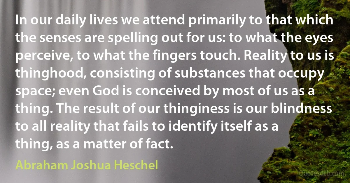 In our daily lives we attend primarily to that which the senses are spelling out for us: to what the eyes perceive, to what the fingers touch. Reality to us is thinghood, consisting of substances that occupy space; even God is conceived by most of us as a thing. The result of our thinginess is our blindness to all reality that fails to identify itself as a thing, as a matter of fact. (Abraham Joshua Heschel)