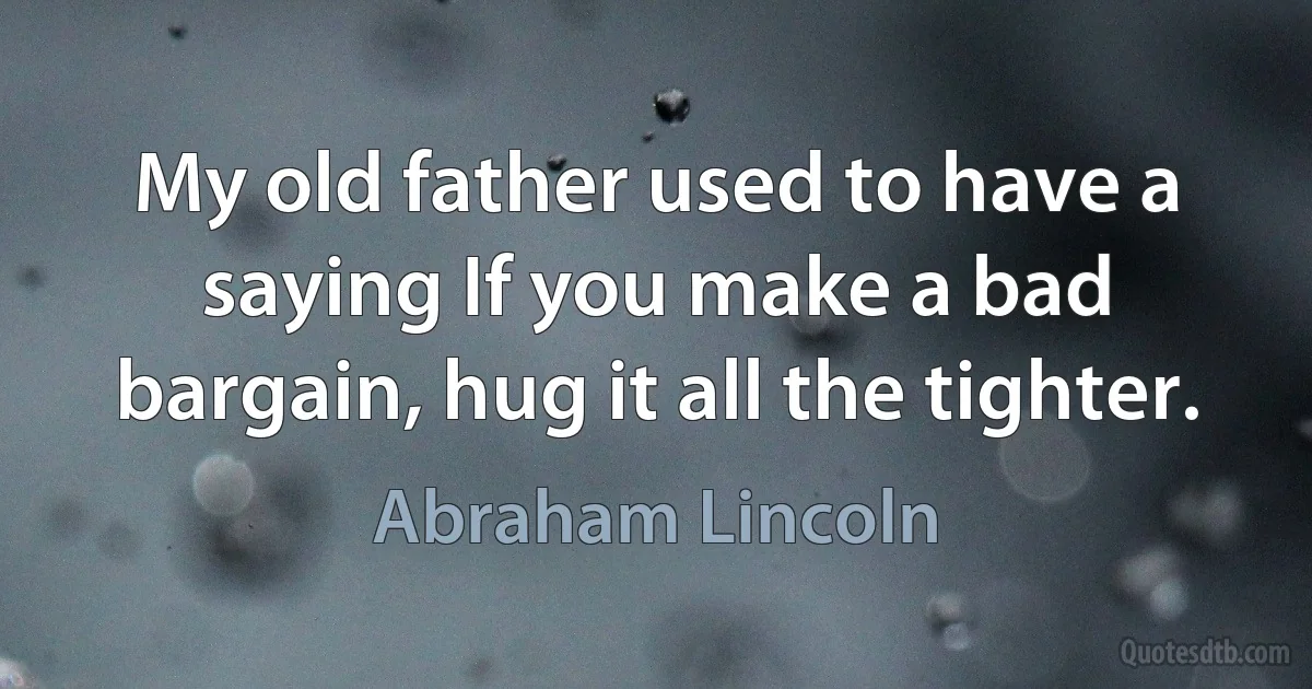 My old father used to have a saying If you make a bad bargain, hug it all the tighter. (Abraham Lincoln)