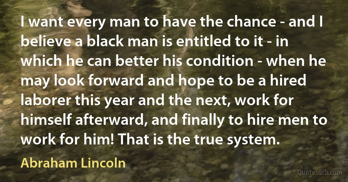 I want every man to have the chance - and I believe a black man is entitled to it - in which he can better his condition - when he may look forward and hope to be a hired laborer this year and the next, work for himself afterward, and finally to hire men to work for him! That is the true system. (Abraham Lincoln)