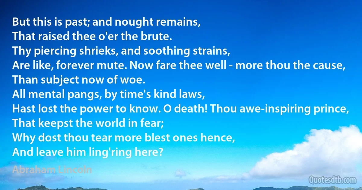 But this is past; and nought remains,
That raised thee o'er the brute.
Thy piercing shrieks, and soothing strains,
Are like, forever mute. Now fare thee well - more thou the cause,
Than subject now of woe.
All mental pangs, by time's kind laws,
Hast lost the power to know. O death! Thou awe-inspiring prince,
That keepst the world in fear;
Why dost thou tear more blest ones hence,
And leave him ling'ring here? (Abraham Lincoln)