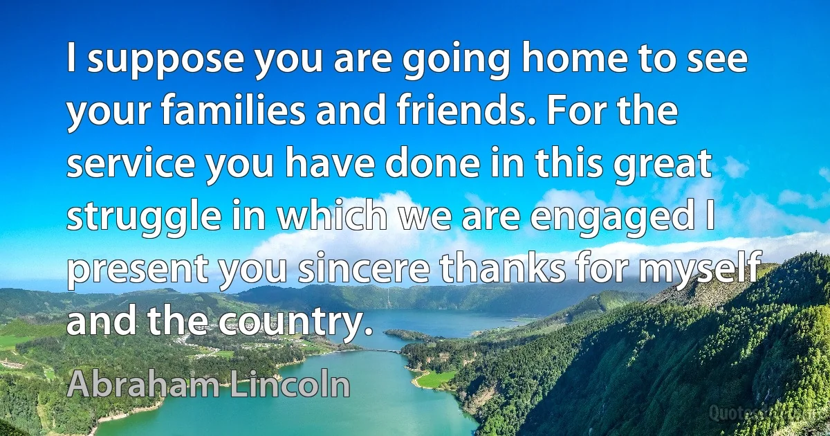 I suppose you are going home to see your families and friends. For the service you have done in this great struggle in which we are engaged I present you sincere thanks for myself and the country. (Abraham Lincoln)