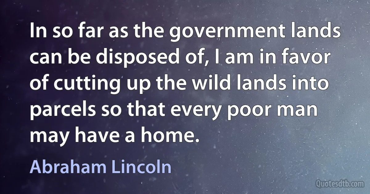 In so far as the government lands can be disposed of, I am in favor of cutting up the wild lands into parcels so that every poor man may have a home. (Abraham Lincoln)