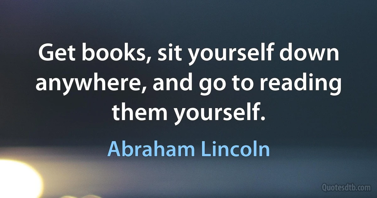 Get books, sit yourself down anywhere, and go to reading them yourself. (Abraham Lincoln)