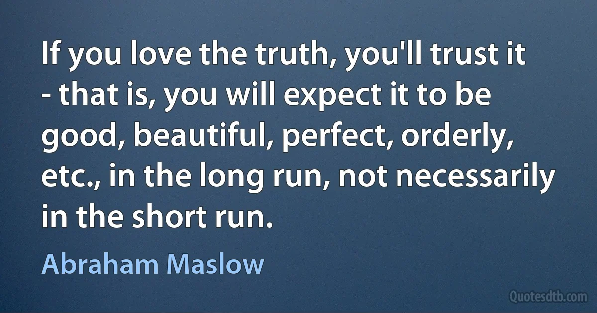 If you love the truth, you'll trust it - that is, you will expect it to be good, beautiful, perfect, orderly, etc., in the long run, not necessarily in the short run. (Abraham Maslow)